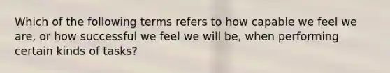 Which of the following terms refers to how capable we feel we are, or how successful we feel we will be, when performing certain kinds of tasks?