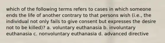 which of the following terms refers to cases in which someone ends the life of another contrary to that persons wish (i.e., the individual not only fails to give consent but expresses the desire not to be killed)? a. voluntary euthanasia b. involuntary euthanasia c. nonvoluntary euthanasia d. advanced directive