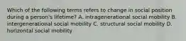 Which of the following terms refers to change in social position during a person's lifetime? A. intragenerational social mobility B. intergenerational social mobility C. structural social mobility D. horizontal social mobility