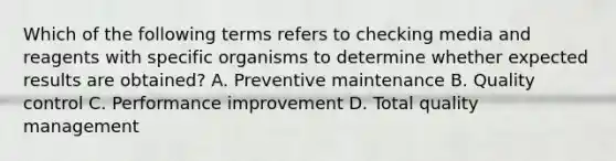 Which of the following terms refers to checking media and reagents with specific organisms to determine whether expected results are obtained? A. Preventive maintenance B. Quality control C. Performance improvement D. Total quality management