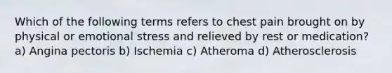 Which of the following terms refers to chest pain brought on by physical or emotional stress and relieved by rest or medication? a) Angina pectoris b) Ischemia c) Atheroma d) Atherosclerosis