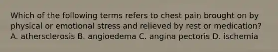 Which of the following terms refers to chest pain brought on by physical or emotional stress and relieved by rest or medication? A. athersclerosis B. angioedema C. angina pectoris D. ischemia