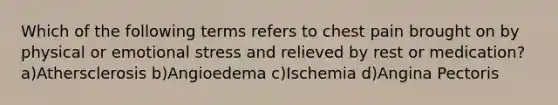 Which of the following terms refers to chest pain brought on by physical or emotional stress and relieved by rest or medication? a)Athersclerosis b)Angioedema c)Ischemia d)Angina Pectoris