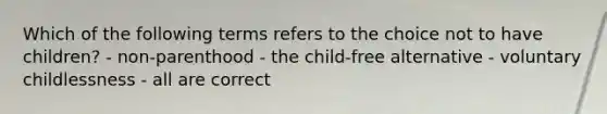 Which of the following terms refers to the choice not to have children? - non-parenthood - the child-free alternative - voluntary childlessness - all are correct