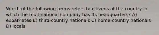 Which of the following terms refers to citizens of the country in which the multinational company has its headquarters? A) expatriates B) third-country nationals C) home-country nationals D) locals