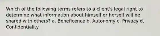 Which of the following terms refers to a client's legal right to determine what information about himself or herself will be shared with others? a. Beneficence b. Autonomy c. Privacy d. Confidentiality