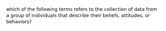 which of the following terms refers to the collection of data from a group of individuals that describe their beliefs, attitudes, or behaviors?