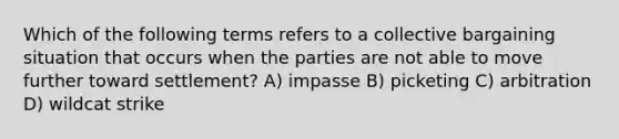 Which of the following terms refers to a collective bargaining situation that occurs when the parties are not able to move further toward settlement? A) impasse B) picketing C) arbitration D) wildcat strike