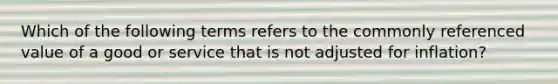 Which of the following terms refers to the commonly referenced value of a good or service that is not adjusted for inflation?