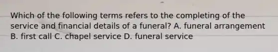 Which of the following terms refers to the completing of the service and financial details of a funeral? A. funeral arrangement B. first call C. chapel service D. funeral service