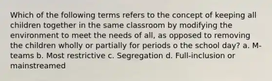 Which of the following terms refers to the concept of keeping all children together in the same classroom by modifying the environment to meet the needs of all, as opposed to removing the children wholly or partially for periods o the school day? a. M-teams b. Most restrictive c. Segregation d. Full-inclusion or mainstreamed