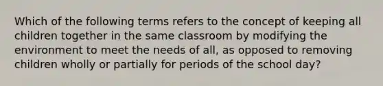 Which of the following terms refers to the concept of keeping all children together in the same classroom by modifying the environment to meet the needs of all, as opposed to removing children wholly or partially for periods of the school day?