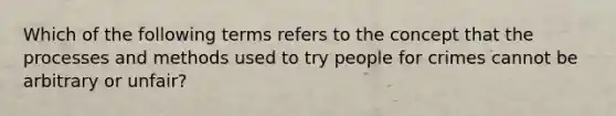 Which of the following terms refers to the concept that the processes and methods used to try people for crimes cannot be arbitrary or unfair?