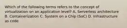 Which of the following terms refers to the concept of virtualization on an application level? A. Serverless architecture B. Containerization C. System on a Chip (SoC) D. Infrastructure as code