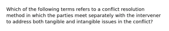 Which of the following terms refers to a conflict resolution method in which the parties meet separately with the intervener to address both tangible and intangible issues in the conflict?