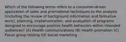 Which of the following terms refers to a consumer-driven application of sales and promotional techniques to the analysis (including the review of background information and formative work), planning, implementation, and evaluation of programs designed to encourage positive health behaviors within intended audiences? (A) Health communications (B) Health promotion (C) Focus group testing (D) Social marketing