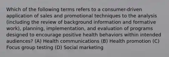 Which of the following terms refers to a consumer-driven application of sales and promotional techniques to the analysis (including the review of background information and formative work), planning, implementation, and evaluation of programs designed to encourage positive health behaviors within intended audiences? (A) Health communications (B) Health promotion (C) Focus group testing (D) Social marketing