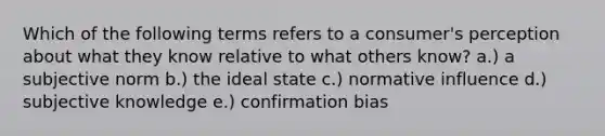 Which of the following terms refers to a consumer's perception about what they know relative to what others know? a.) a subjective norm b.) the ideal state c.) normative influence d.) subjective knowledge e.) confirmation bias