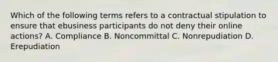 Which of the following terms refers to a contractual stipulation to ensure that ebusiness participants do not deny their online actions? A. Compliance B. Noncommittal C. Nonrepudiation D. Erepudiation