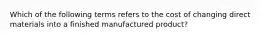 Which of the following terms refers to the cost of changing direct materials into a finished manufactured product?