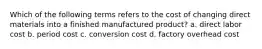 Which of the following terms refers to the cost of changing direct materials into a finished manufactured product? a. direct labor cost b. period cost c. conversion cost d. factory overhead cost