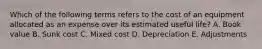 Which of the following terms refers to the cost of an equipment allocated as an expense over its estimated useful life? A. Book value B. Sunk cost C. Mixed cost D. Depreciation E. Adjustments