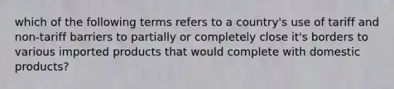 which of the following terms refers to a country's use of tariff and non-tariff barriers to partially or completely close it's borders to various imported products that would complete with domestic products?