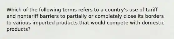 Which of the following terms refers to a country's use of tariff and nontariff barriers to partially or completely close its borders to various imported products that would compete with domestic products?