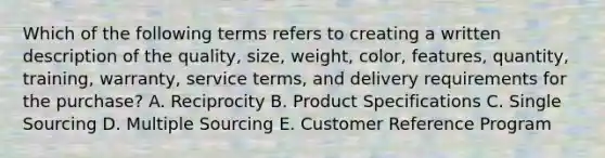 Which of the following terms refers to creating a written description of the​ quality, size,​ weight, color,​ features, quantity,​ training, warranty, service​ terms, and delivery requirements for the​ purchase? A. Reciprocity B. Product Specifications C. Single Sourcing D. Multiple Sourcing E. Customer Reference Program