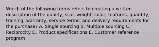 Which of the following terms refers to creating a written description of the​ quality, size,​ weight, color,​ features, quantity,​ training, warranty, service​ terms, and delivery requirements for the​ purchase? A. Single sourcing B. Multiple sourcing C. Reciprocity D. Product specifications E. Customer reference program