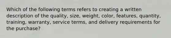 Which of the following terms refers to creating a written description of the​ quality, size,​ weight, color,​ features, quantity,​ training, warranty, service​ terms, and delivery requirements for the​ purchase?