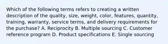 Which of the following terms refers to creating a written description of the​ quality, size,​ weight, color,​ features, quantity,​ training, warranty, service​ terms, and delivery requirements for the​ purchase? A. Reciprocity B. Multiple sourcing C. Customer reference program D. Product specifications E. Single sourcing