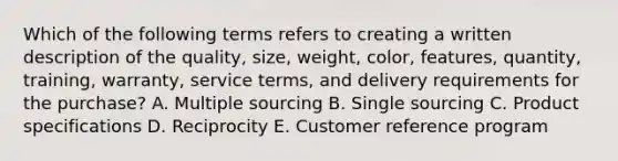 Which of the following terms refers to creating a written description of the​ quality, size,​ weight, color,​ features, quantity,​ training, warranty, service​ terms, and delivery requirements for the​ purchase? A. Multiple sourcing B. Single sourcing C. Product specifications D. Reciprocity E. Customer reference program