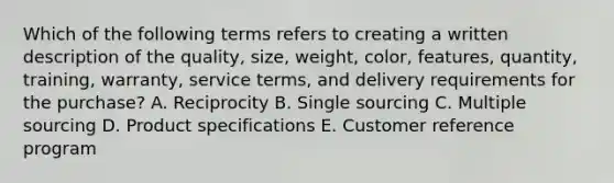 Which of the following terms refers to creating a written description of the​ quality, size,​ weight, color,​ features, quantity,​ training, warranty, service​ terms, and delivery requirements for the​ purchase? A. Reciprocity B. Single sourcing C. Multiple sourcing D. Product specifications E. Customer reference program