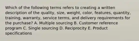 Which of the following terms refers to creating a written description of the​ quality, size,​ weight, color,​ features, quantity,​ training, warranty, service​ terms, and delivery requirements for the​ purchase? A. Multiple sourcing B. Customer reference program C. Single sourcing D. Reciprocity E. Product specifications