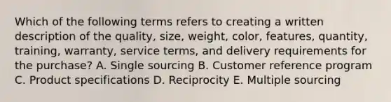 Which of the following terms refers to creating a written description of the​ quality, size,​ weight, color,​ features, quantity,​ training, warranty, service​ terms, and delivery requirements for the​ purchase? A. Single sourcing B. Customer reference program C. Product specifications D. Reciprocity E. Multiple sourcing