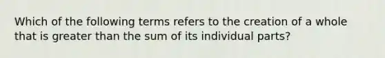 Which of the following terms refers to the creation of a whole that is greater than the sum of its individual parts?