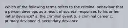 Which of the following terms refers to the criminal behaviour that a person develops as a result of societal responses to his or her initial deviance? a. the criminal event b. a criminal career c. primary deviance d. secondary deviance