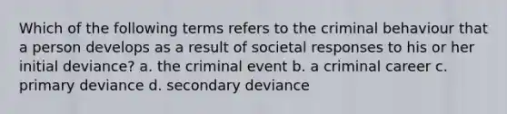 Which of the following terms refers to the criminal behaviour that a person develops as a result of societal responses to his or her initial deviance? a. the criminal event b. a criminal career c. primary deviance d. secondary deviance