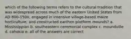 which of the following terms refers to the cultural tradition that was widespread across much of the eastern United States from AD 800-1500, engaged in intensive village-based maize horticulture, and constructed earthen platform mounds? a. Mississippian b. southeastern ceremonial complex c. moundville d. cahokia e. all of the answers are correct