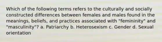 Which of the following terms refers to the culturally and socially constructed differences between females and males found in the meanings, beliefs, and practices associated with "femininity" and "masculinity"? a. Patriarchy b. Heterosexism c. Gender d. Sexual orientation