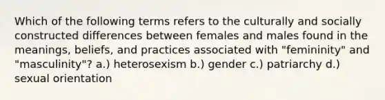 Which of the following terms refers to the culturally and socially constructed differences between females and males found in the meanings, beliefs, and practices associated with "femininity" and "masculinity"? a.) heterosexism b.) gender c.) patriarchy d.) sexual orientation