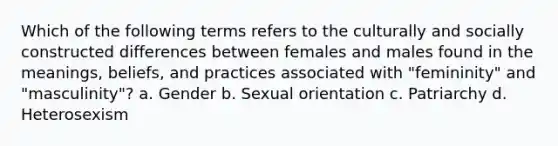 Which of the following terms refers to the culturally and socially constructed differences between females and males found in the meanings, beliefs, and practices associated with "femininity" and "masculinity"? a. Gender b. Sexual orientation c. Patriarchy d. Heterosexism