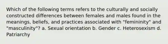 Which of the following terms refers to the culturally and socially constructed differences between females and males found in the meanings, beliefs, and practices associated with "femininity" and "masculinity"? a. Sexual orientation b. Gender c. Heterosexism d. Patriarchy