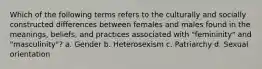 Which of the following terms refers to the culturally and socially constructed differences between females and males found in the meanings, beliefs, and practices associated with "femininity" and "masculinity"? a. Gender b. Heterosexism c. Patriarchy d. Sexual orientation