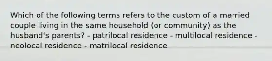 Which of the following terms refers to the custom of a married couple living in the same household (or community) as the husband's parents? - patrilocal residence - multilocal residence - neolocal residence - matrilocal residence