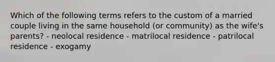 Which of the following terms refers to the custom of a married couple living in the same household (or community) as the wife's parents? - neolocal residence - matrilocal residence - patrilocal residence - exogamy