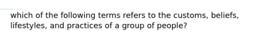 which of the following terms refers to the customs, beliefs, lifestyles, and practices of a group of people?