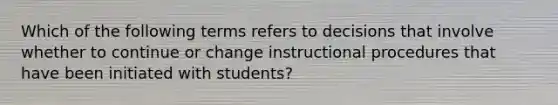 Which of the following terms refers to decisions that involve whether to continue or change instructional procedures that have been initiated with​ students?