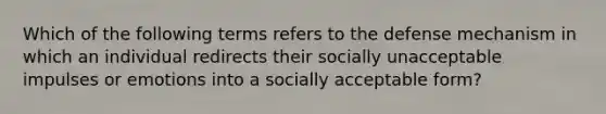 Which of the following terms refers to the defense mechanism in which an individual redirects their socially unacceptable impulses or emotions into a socially acceptable form?